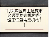 门头沟区焊工证复审必须要培训机构吗(焊工证复审需机构？)