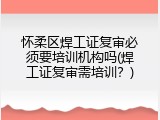 怀柔区焊工证复审必须要培训机构吗(焊工证复审需培训？)