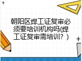 朝阳区焊工证复审必须要培训机构吗(焊工证复审需培训？)