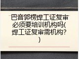 巴音郭楞焊工证复审必须要培训机构吗(焊工证复审需机构？)