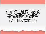 伊犁焊工证复审必须要培训机构吗(伊犁焊工证复审途径)