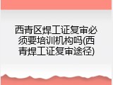 西青区焊工证复审必须要培训机构吗(西青焊工证复审途径)