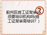 蓟州区焊工证复审必须要培训机构吗(焊工证复审需培训？)
