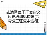 武清区焊工证复审必须要培训机构吗(武清焊工证复审途径)