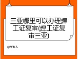 三亚哪里可以办理焊工证复审(焊工证复审三亚)