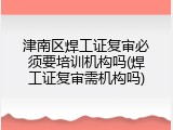 津南区焊工证复审必须要培训机构吗(焊工证复审需机构吗)