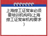 上海焊工证复审必须要培训机构吗(上海焊工证复审机构要求)