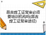 昌吉焊工证复审必须要培训机构吗(昌吉焊工证复审途径)