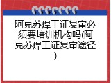 阿克苏焊工证复审必须要培训机构吗(阿克苏焊工证复审途径)