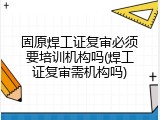 固原焊工证复审必须要培训机构吗(焊工证复审需机构吗)