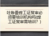 吐鲁番焊工证复审必须要培训机构吗(焊工证复审需培训？)