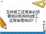 玉林焊工证复审必须要培训机构吗(焊工证复审需培训？)