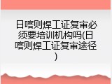日喀则焊工证复审必须要培训机构吗(日喀则焊工证复审途径)