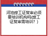 河池焊工证复审必须要培训机构吗(焊工证复审需培训？)