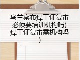 乌兰察布焊工证复审必须要培训机构吗(焊工证复审需机构吗)