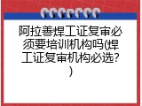 阿拉善焊工证复审必须要培训机构吗(焊工证复审机构必选？)