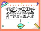 呼伦贝尔焊工证复审必须要培训机构吗(焊工证复审需培训？)
