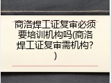 商洛焊工证复审必须要培训机构吗(商洛焊工证复审需机构？)