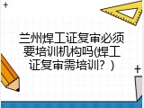 兰州焊工证复审必须要培训机构吗(焊工证复审需培训？)
