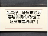 金昌焊工证复审必须要培训机构吗(焊工证复审需培训？)