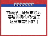 甘南焊工证复审必须要培训机构吗(焊工证复审需机构？)