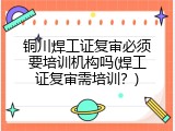 铜川焊工证复审必须要培训机构吗(焊工证复审需培训？)