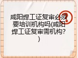 咸阳焊工证复审必须要培训机构吗(咸阳焊工证复审需机构？)