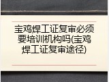 宝鸡焊工证复审必须要培训机构吗(宝鸡焊工证复审途径)