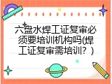 六盘水焊工证复审必须要培训机构吗(焊工证复审需培训？)