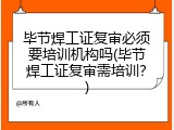毕节焊工证复审必须要培训机构吗(毕节焊工证复审需培训？)