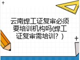 云南焊工证复审必须要培训机构吗(焊工证复审需培训？)