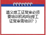 遵义焊工证复审必须要培训机构吗(焊工证复审需培训？)