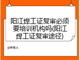 阳江焊工证复审必须要培训机构吗(阳江焊工证复审途径)