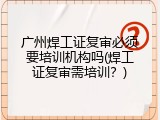 广州焊工证复审必须要培训机构吗(焊工证复审需培训？)