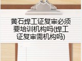 黄石焊工证复审必须要培训机构吗(焊工证复审需机构吗)
