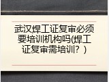 武汉焊工证复审必须要培训机构吗(焊工证复审需培训？)