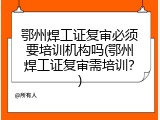鄂州焊工证复审必须要培训机构吗(鄂州焊工证复审需培训？)