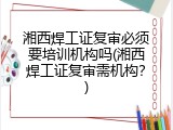 湘西焊工证复审必须要培训机构吗(湘西焊工证复审需机构？)