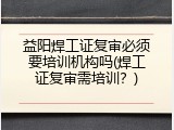 益阳焊工证复审必须要培训机构吗(焊工证复审需培训？)