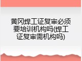 黄冈焊工证复审必须要培训机构吗(焊工证复审需机构吗)