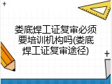 娄底焊工证复审必须要培训机构吗(娄底焊工证复审途径)