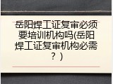 岳阳焊工证复审必须要培训机构吗(岳阳焊工证复审机构必需？)