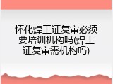 怀化焊工证复审必须要培训机构吗(焊工证复审需机构吗)
