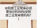 安阳焊工证复审必须要培训机构吗(安阳焊工证复审需机构？)