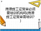 鹰潭焊工证复审必须要培训机构吗(鹰潭焊工证复审需培训？)