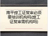 南平焊工证复审必须要培训机构吗(焊工证复审需机构吗)