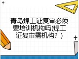青岛焊工证复审必须要培训机构吗(焊工证复审需机构？)