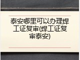 泰安哪里可以办理焊工证复审(焊工证复审泰安)