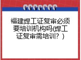 福建焊工证复审必须要培训机构吗(焊工证复审需培训？)