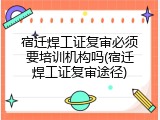 宿迁焊工证复审必须要培训机构吗(宿迁焊工证复审途径)